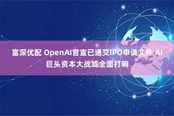 富深优配 OpenAI官宣已递交IPO申请文件 AI巨头资本大战或全面打响