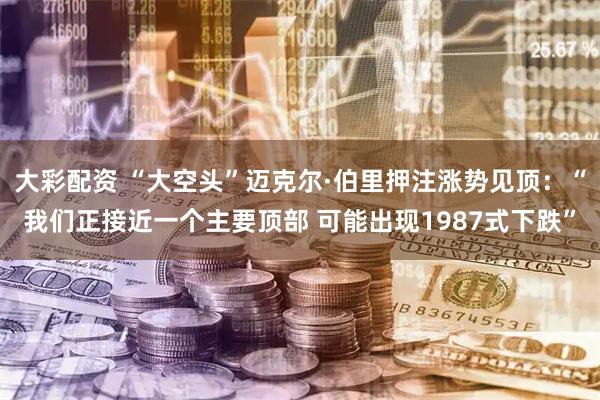 大彩配资 “大空头”迈克尔·伯里押注涨势见顶：“我们正接近一个主要顶部 可能出现1987式下跌”